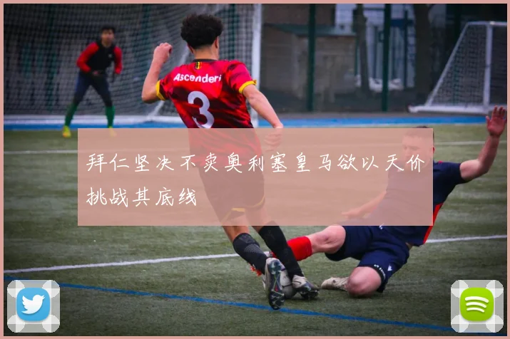 拜仁坚决不卖奥利塞皇马欲以天价挑战其底线