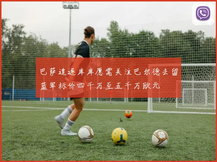 巴萨追逐库库愿需关注巴尔德去留蓝军标价四千万至五千万欧元