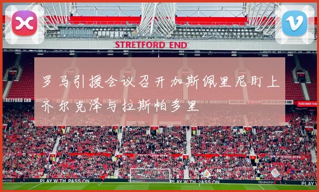 罗马引援会议召开加斯佩里尼盯上齐尔克泽与拉斯帕多里
