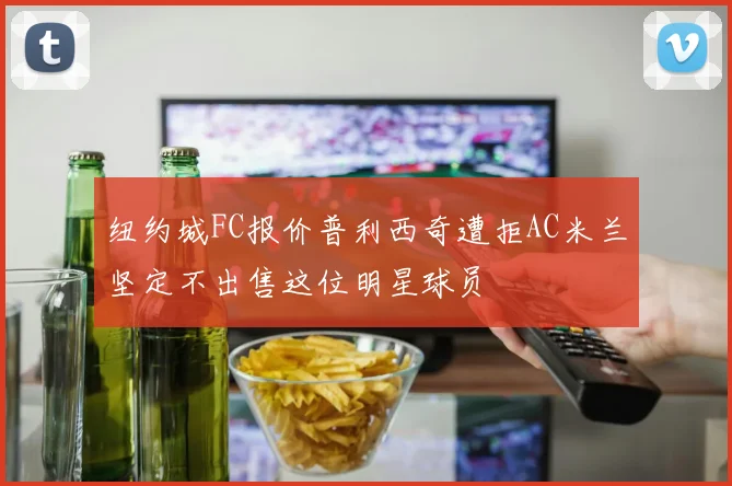 纽约城FC报价普利西奇遭拒AC米兰坚定不出售这位明星球员