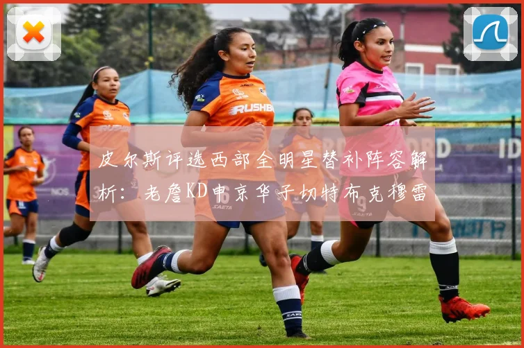 皮尔斯评选西部全明星替补阵容解析：老詹KD申京华子切特布克穆雷的实力对比