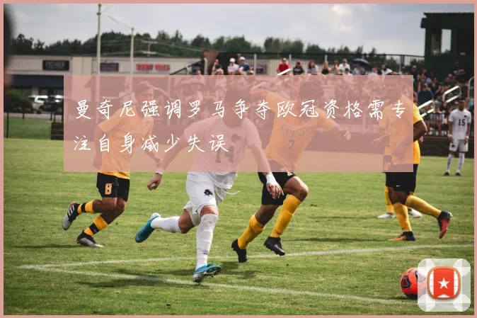 曼奇尼强调罗马争夺欧冠资格需专注自身减少失误