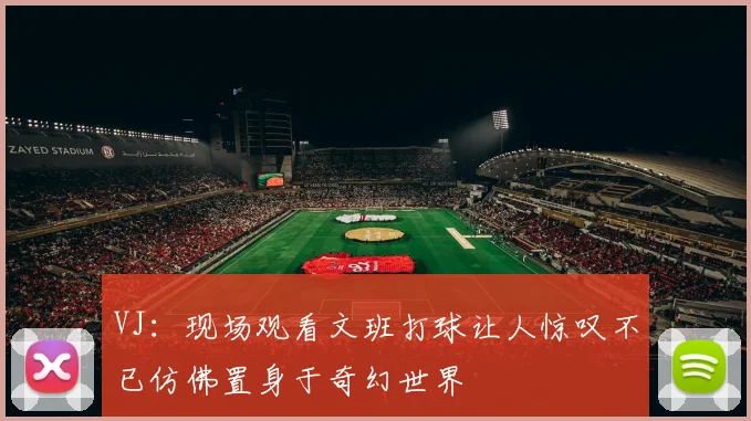 VJ：现场观看文班打球让人惊叹不已仿佛置身于奇幻世界