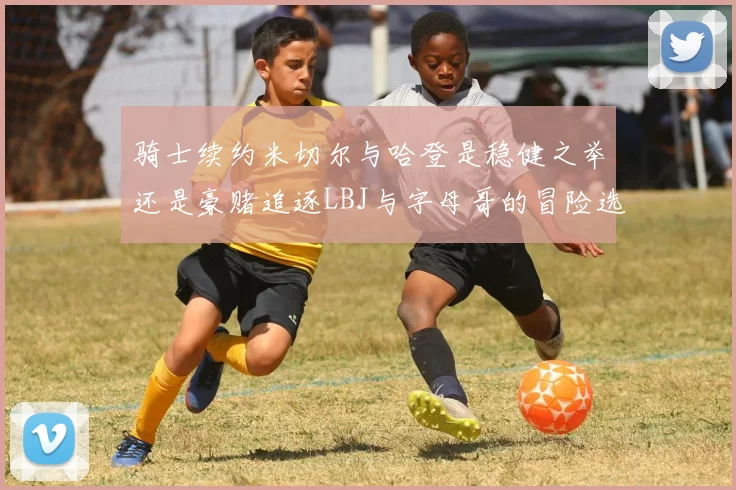 骑士续约米切尔与哈登是稳健之举还是豪赌追逐LBJ与字母哥的冒险选择
