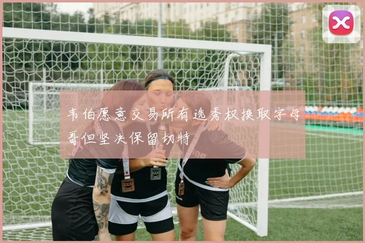 韦伯愿意交易所有选秀权换取字母哥但坚决保留切特