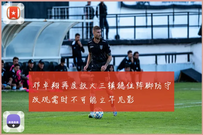 邓卓翔再度救火三镇稳住阵脚防守改观需时不可能立竿见影
