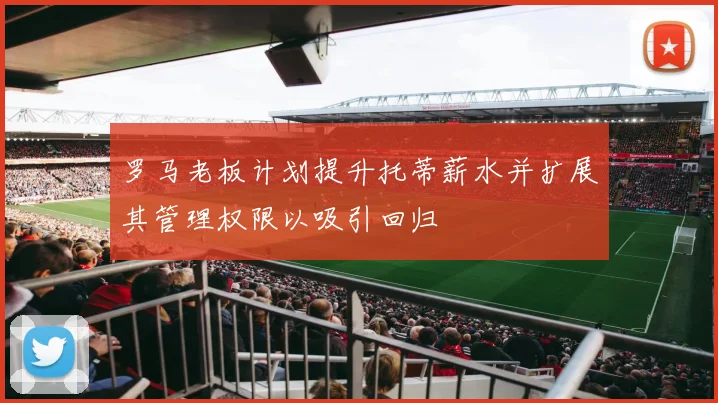 罗马老板计划提升托蒂薪水并扩展其管理权限以吸引回归