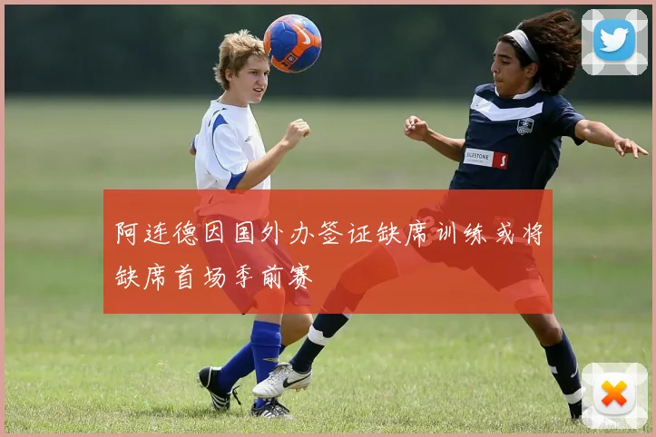 阿连德因国外办签证缺席训练或将缺席首场季前赛