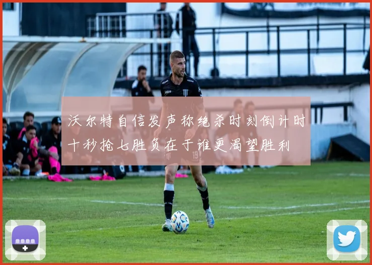 沃尔特自信发声称绝杀时刻倒计时十秒抢七胜负在于谁更渴望胜利