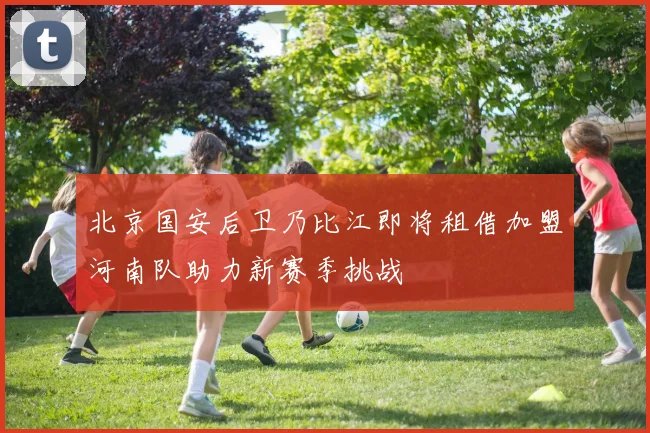 北京国安后卫乃比江即将租借加盟河南队助力新赛季挑战