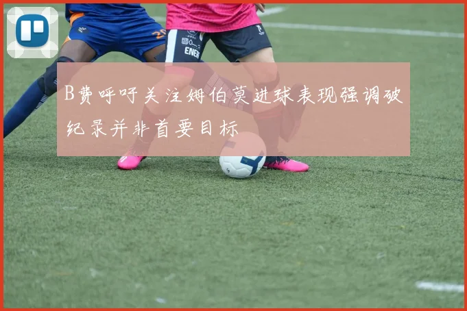 B费呼吁关注姆伯莫进球表现强调破纪录并非首要目标
