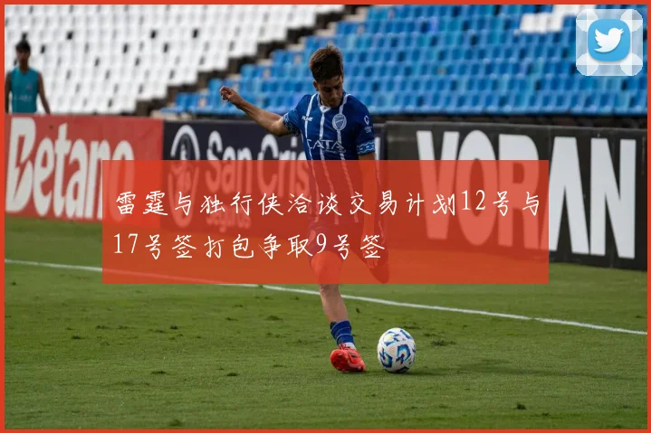 雷霆与独行侠洽谈交易计划12号与17号签打包争取9号签