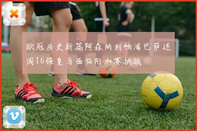 欧冠历史新篇阿森纳利物浦巴萨连闯16强皇马面临附加赛挑战