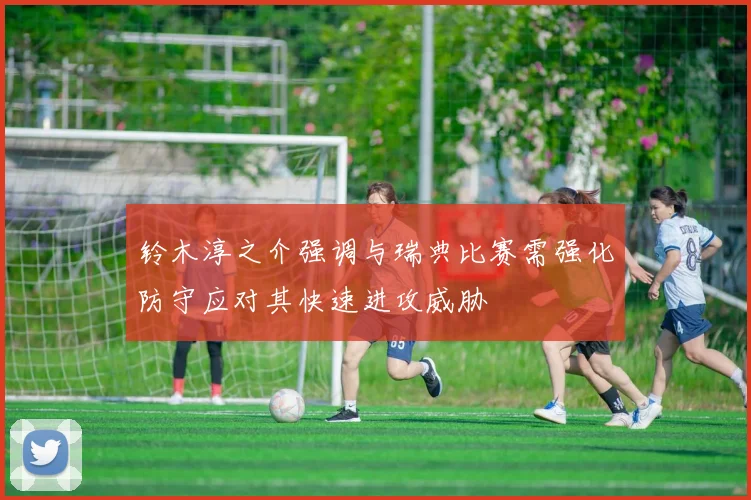 铃木淳之介强调与瑞典比赛需强化防守应对其快速进攻威胁