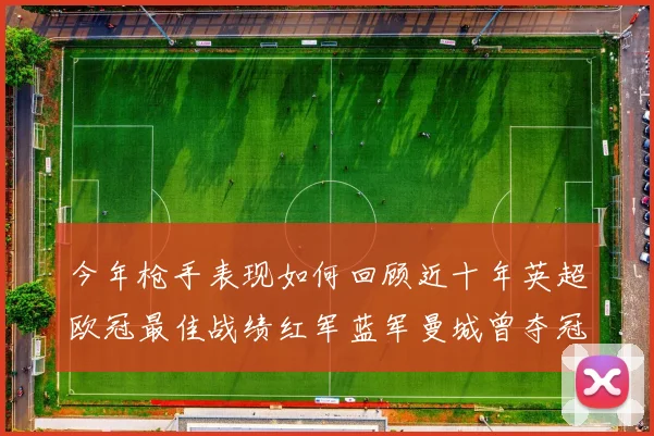 今年枪手表现如何回顾近十年英超欧冠最佳战绩红军蓝军曼城曾夺冠