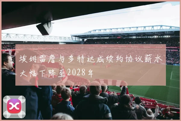 埃姆雷詹与多特达成续约协议薪水大幅下降至2028年