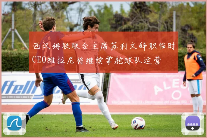 西汉姆联联合主席苏利文辞职临时CEO维拉尼将继续掌舵球队运营
