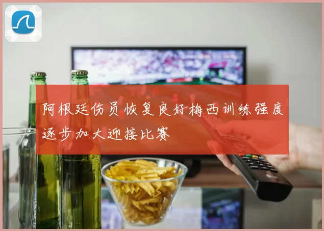 阿根廷伤员恢复良好梅西训练强度逐步加大迎接比赛