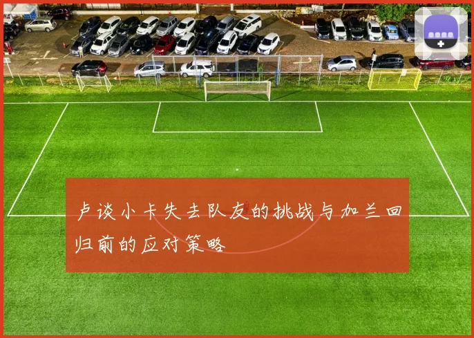 卢谈小卡失去队友的挑战与加兰回归前的应对策略