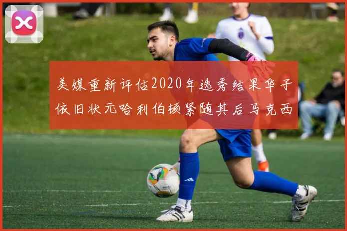 美媒重新评估2020年选秀结果华子依旧状元哈利伯顿紧随其后马克西位列探花
