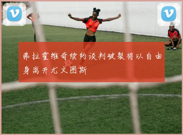 弗拉霍维奇续约谈判破裂将以自由身离开尤文图斯