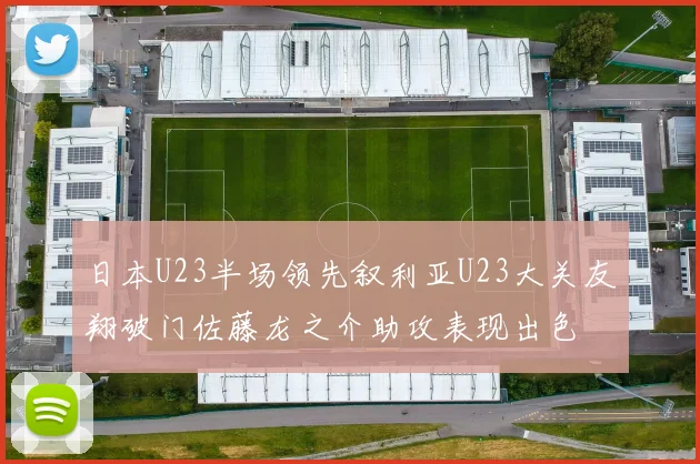 日本U23半场领先叙利亚U23大关友翔破门佐藤龙之介助攻表现出色