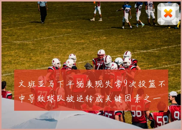 文班亚马下半场表现失常9次投篮不中导致球队被逆转成关键因素之一