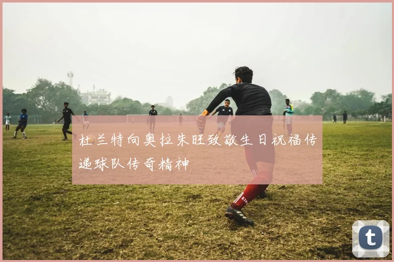 杜兰特向奥拉朱旺致敬生日祝福传递球队传奇精神